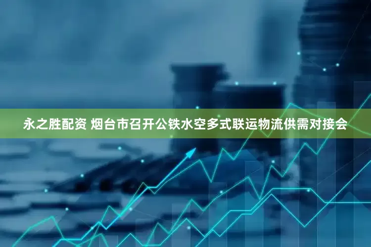 永之胜配资 烟台市召开公铁水空多式联运物流供需对接会