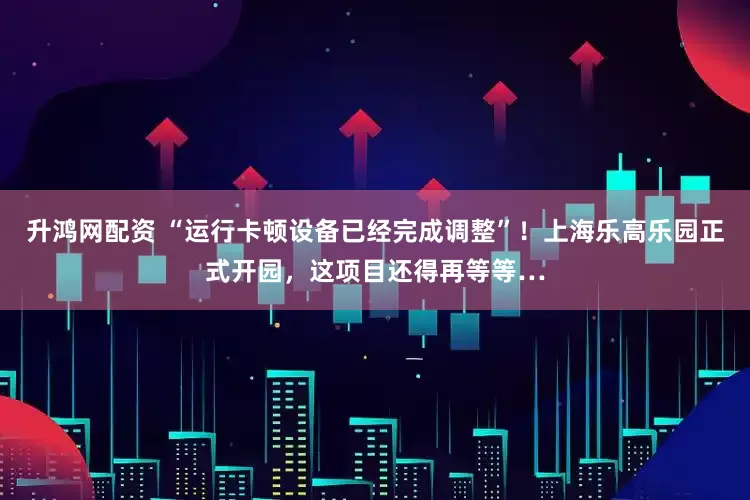 升鸿网配资 “运行卡顿设备已经完成调整”！上海乐高乐园正式开园，这项目还得再等等…