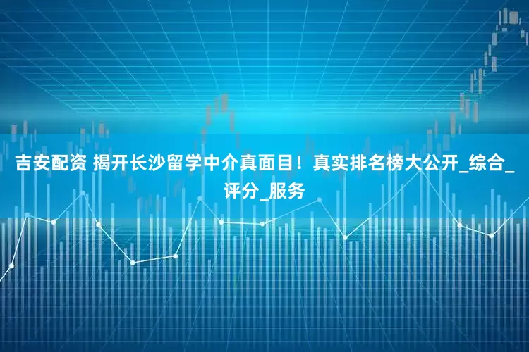 吉安配资 揭开长沙留学中介真面目！真实排名榜大公开_综合_评分_服务