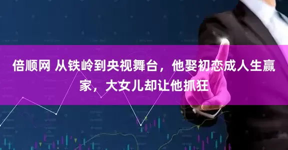 倍顺网 从铁岭到央视舞台，他娶初恋成人生赢家，大女儿却让他抓狂