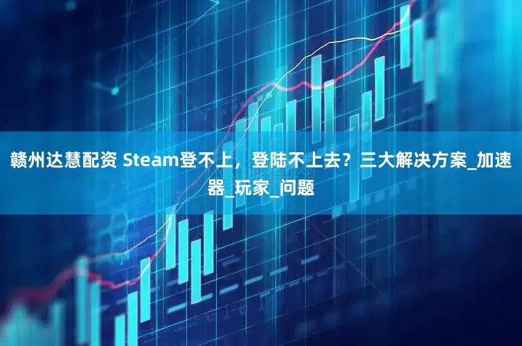 赣州达慧配资 Steam登不上，登陆不上去？三大解决方案_加速器_玩家_问题