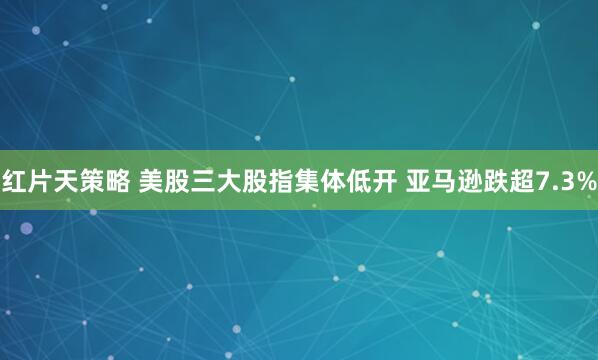 红片天策略 美股三大股指集体低开 亚马逊跌超7.3%