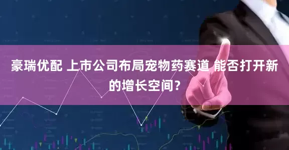 豪瑞优配 上市公司布局宠物药赛道 能否打开新的增长空间？