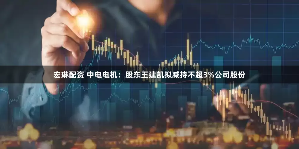 宏琳配资 中电电机：股东王建凯拟减持不超3%公司股份