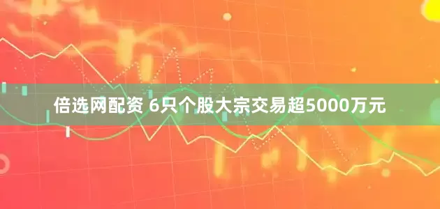 倍选网配资 6只个股大宗交易超5000万元