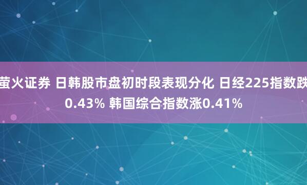 萤火证券 日韩股市盘初时段表现分化 日经225指数跌0.43% 韩国综合指数涨0.41%