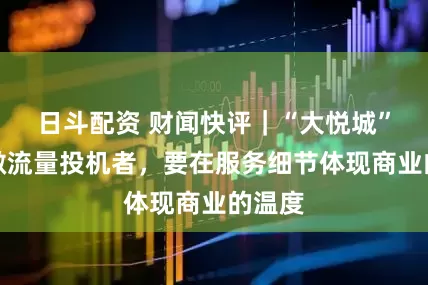 日斗配资 财闻快评｜“大悦城”们勿做流量投机者，要在服务细节体现商业的温度