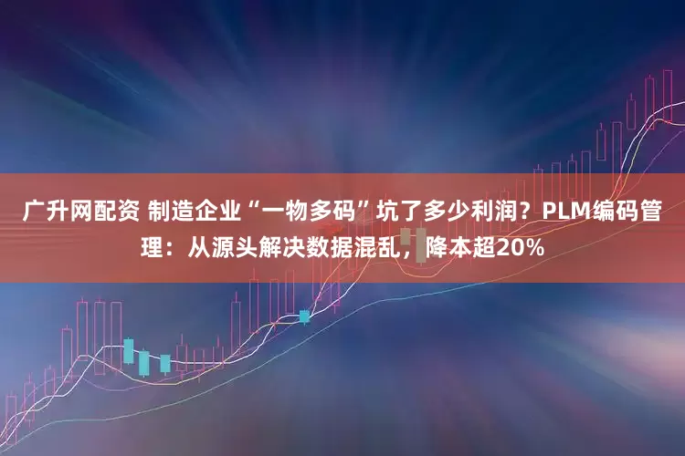 广升网配资 制造企业“一物多码”坑了多少利润？PLM编码管理：从源头解决数据混乱，降本超20%