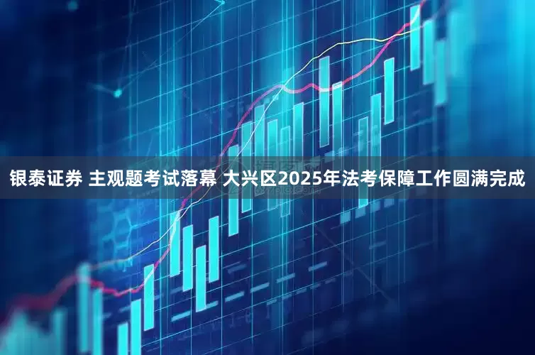 银泰证券 主观题考试落幕 大兴区2025年法考保障工作圆满完成