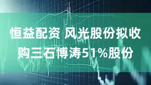 恒益配资 风光股份拟收购三石博涛51%股份