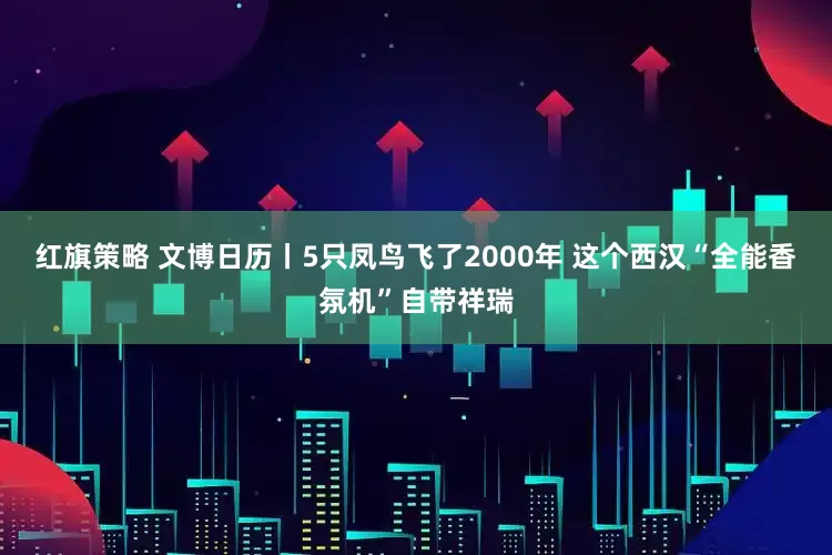 红旗策略 文博日历丨5只凤鸟飞了2000年 这个西汉“全能香氛机”自带祥瑞