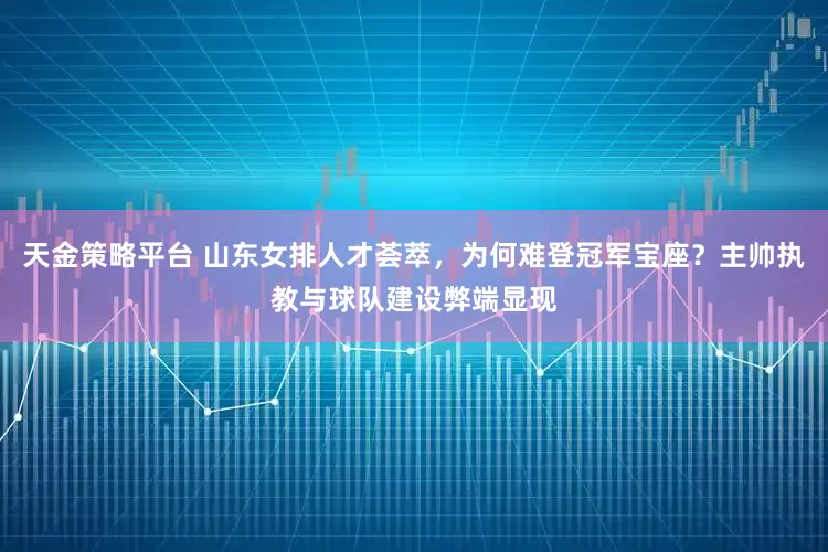 天金策略平台 山东女排人才荟萃，为何难登冠军宝座？主帅执教与球队建设弊端显现