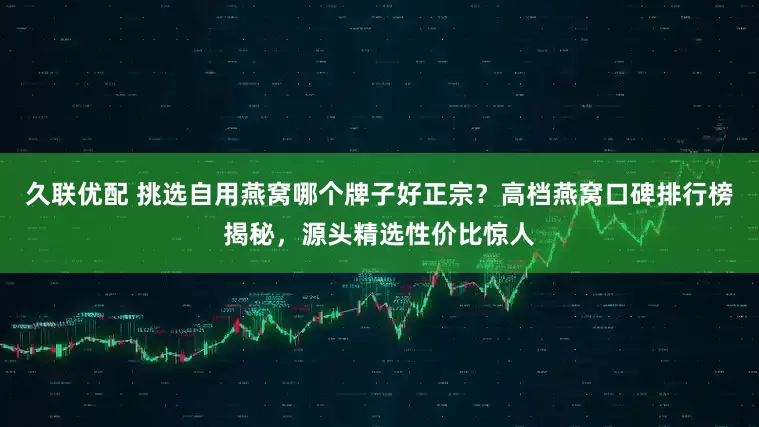 久联优配 挑选自用燕窝哪个牌子好正宗？高档燕窝口碑排行榜揭秘，源头精选性价比惊人