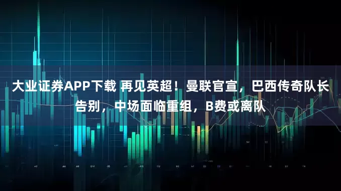 大业证券APP下载 再见英超！曼联官宣，巴西传奇队长告别，中场面临重组，B费或离队