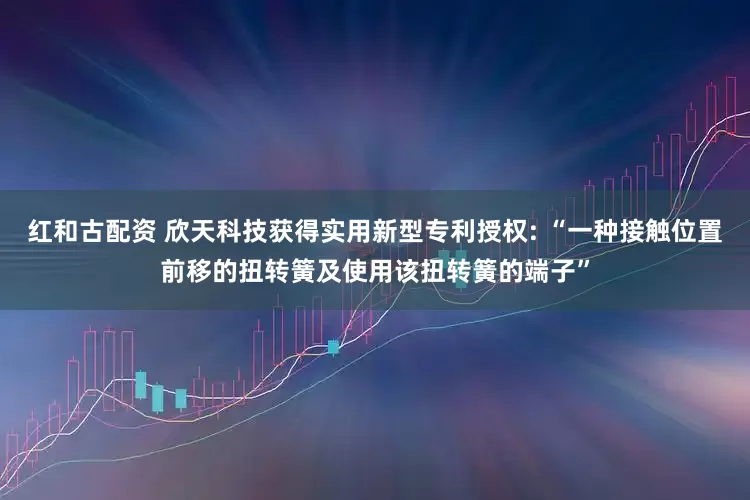 红和古配资 欣天科技获得实用新型专利授权: “一种接触位置前移的扭转簧及使用该扭转簧的端子”