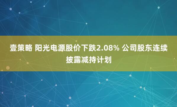 壹策略 阳光电源股价下跌2.08% 公司股东连续披露减持计划
