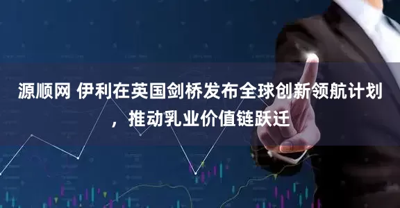 源顺网 伊利在英国剑桥发布全球创新领航计划，推动乳业价值链跃迁